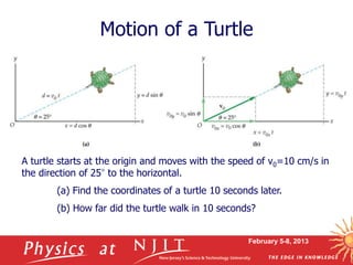 February 5-8, 2013
Motion of a Turtle
A turtle starts at the origin and moves with the speed of v0=10 cm/s in
the direction of 25° to the horizontal.
(a) Find the coordinates of a turtle 10 seconds later.
(b) How far did the turtle walk in 10 seconds?
 