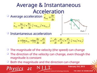 February 5-8, 2013
 Average acceleration
 Instantaneous acceleration
 The magnitude of the velocity (the speed) can change
 The direction of the velocity can change, even though the
magnitude is constant
 Both the magnitude and the direction can change
Average & Instantaneous
Acceleration
dt
v
d
t
v
a
a
t
avg










 0
0
t
lim
lim
j
a
i
a
j
t
v
i
t
v
a y
avg
x
avg
y
x
avg
ˆ
ˆ
ˆ
ˆ ,
, 








t
v
aavg





j
a
i
a
j
dt
dv
i
dt
dv
dt
v
d
a y
x
y
x ˆ
ˆ
ˆ
ˆ 






 