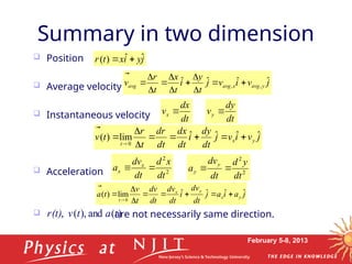February 5-8, 2013
 Position
 Average velocity
 Instantaneous velocity
 Acceleration
 are not necessarily same direction.
Summary in two dimension
j
y
i
x
t
r ˆ
ˆ
)
( 


j
a
i
a
j
dt
dv
i
dt
dv
dt
v
d
t
v
t
a y
x
y
x
t
ˆ
ˆ
ˆ
ˆ
lim
)
(
0












j
v
i
v
j
t
y
i
t
x
t
r
v y
avg
x
avg
avg
ˆ
ˆ
ˆ
ˆ ,
, 












j
v
i
v
j
dt
dy
i
dt
dx
dt
r
d
t
r
t
v y
x
t
ˆ
ˆ
ˆ
ˆ
lim
)
(
0












dt
dx
vx 
dt
dy
vy 
2
2
dt
x
d
dt
dv
a x
x 
 2
2
dt
y
d
dt
dv
a
y
y 

)
(
and
),
(
, t
a
t
v
(t)
r



 