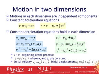 February 5-8, 2013
Motion in two dimensions
t
a
v
v




 0
 Motions in each dimension are independent components
 Constant acceleration equations
 Constant acceleration equations hold in each dimension
 t = 0 beginning of the process;
 where ax and ay are constant;
 Initial velocity initial displacement ;
2
2
1
0 t
a
t
v
r
r







t
a
v
v y
y
y 
 0
2
2
1
0
0 t
a
t
v
y
y y
y 


)
(
2 0
2
0
2
y
y
a
v
v y
y
y 


t
a
v
v x
x
x 
 0
2
2
1
0
0 t
a
t
v
x
x x
x 


)
(
2 0
2
0
2
x
x
a
v
v x
x
x 


j
a
i
a
a y
x
ˆ
ˆ 


j
v
i
v
v y
x
ˆ
ˆ 0
0
0 


j
y
i
x
r ˆ
ˆ 0
0
0 


 