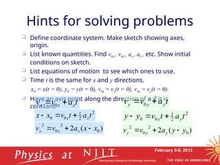 February 5-8, 2013
 Define coordinate system. Make sketch showing axes,
origin.
 List known quantities. Find v0x , v0y , ax , ay , etc. Show initial
conditions on sketch.
 List equations of motion to see which ones to use.
 Time t is the same for x and y directions.
x0 = x(t = 0), y0 = y(t = 0), v0x = vx(t = 0), v0y = vy(t = 0).
 Have an axis point along the direction of a if it is
constant.
Hints for solving problems
t
a
v
v y
y
y 
 0
2
2
1
0
0 t
a
t
v
y
y y
y 


)
(
2 0
2
0
2
y
y
a
v
v y
y
y 


t
a
v
v x
x
x 
 0
2
2
1
0
0 t
a
t
v
x
x x
x 


)
(
2 0
2
0
2
x
x
a
v
v x
x
x 


 