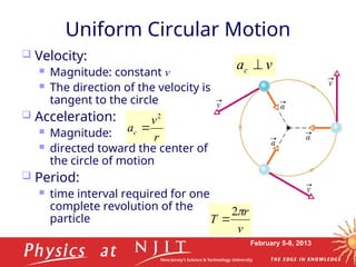 February 5-8, 2013
Uniform Circular Motion
 Velocity:
 Magnitude: constant v
 The direction of the velocity is
tangent to the circle
 Acceleration:
 Magnitude:
 directed toward the center of
the circle of motion
 Period:
 time interval required for one
complete revolution of the
particle
r
v
ac
2

r
v
ac
2

v
r
T

2

v
ac



 