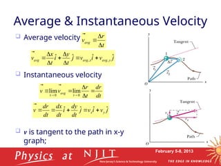 February 5-8, 2013
 Average velocity
 Instantaneous velocity
 v is tangent to the path in x-y
graph;
Average & Instantaneous Velocity
dt
r
d
t
r
v
v
t
avg










 0
0
t
lim
lim
j
v
i
v
j
t
y
i
t
x
v y
avg
x
avg
avg
ˆ
ˆ
ˆ
ˆ ,
, 








t
r
vavg





j
v
i
v
j
dt
dy
i
dt
dx
dt
r
d
v y
x
ˆ
ˆ
ˆ
ˆ 






 