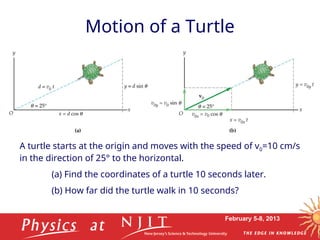 February 5-8, 2013
Motion of a Turtle
A turtle starts at the origin and moves with the speed of v0=10 cm/s
in the direction of 25° to the horizontal.
(a) Find the coordinates of a turtle 10 seconds later.
(b) How far did the turtle walk in 10 seconds?
 
