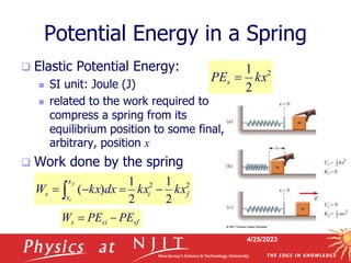 4/25/2023
Potential Energy in a Spring
 Elastic Potential Energy:
 SI unit: Joule (J)
 related to the work required to
compress a spring from its
equilibrium position to some final,
arbitrary, position x
 Work done by the spring
2
2
2
1
2
1
)
( f
i
x
x
s kx
kx
dx
kx
W
f
i



 
2
2
1
kx
PEs 
sf
si
s PE
PE
W 

 
