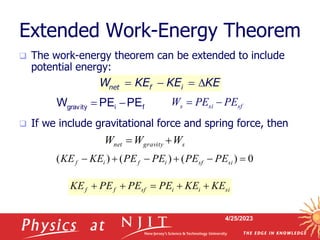 4/25/2023
Extended Work-Energy Theorem
 The work-energy theorem can be extended to include
potential energy:
 If we include gravitational force and spring force, then
net f i
W KE KE KE
   
f
i
gravity PE
PE
W 

s
gravity
net W
W
W 

0
)
(
)
(
)
( 




 si
sf
i
f
i
f PE
PE
PE
PE
KE
KE
si
i
i
sf
f
f KE
KE
PE
PE
PE
KE 




sf
si
s PE
PE
W 

 