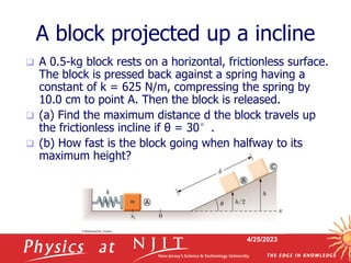 4/25/2023
A block projected up a incline
 A 0.5-kg block rests on a horizontal, frictionless surface.
The block is pressed back against a spring having a
constant of k = 625 N/m, compressing the spring by
10.0 cm to point A. Then the block is released.
 (a) Find the maximum distance d the block travels up
the frictionless incline if θ = 30°.
 (b) How fast is the block going when halfway to its
maximum height?
 