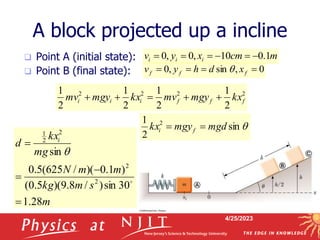 4/25/2023
A block projected up a incline
 Point A (initial state):
 Point B (final state):
m
cm
x
y
v i
i
i 1
.
0
10
,
0
,
0 





m
s
m
kg
m
m
N
mg
kx
d i
28
.
1
30
sin
)
/
8
.
9
)(
5
.
0
(
)
1
.
0
)(
/
625
(
5
.
0
sin
2
2
2
2
1





q
2
2
2
2
2
1
2
1
2
1
2
1
f
f
f
i
i
i kx
mgy
mv
kx
mgy
mv 




0
,
sin
,
0 


 f
f
f x
d
h
y
v q
q
sin
2
1 2
mgd
mgy
kx f
i 

 