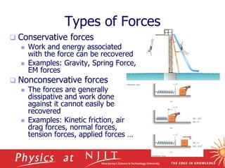 4/25/2023
Types of Forces
 Conservative forces
 Work and energy associated
with the force can be recovered
 Examples: Gravity, Spring Force,
EM forces
 Nonconservative forces
 The forces are generally
dissipative and work done
against it cannot easily be
recovered
 Examples: Kinetic friction, air
drag forces, normal forces,
tension forces, applied forces …
 