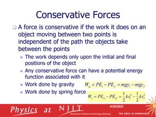 4/25/2023
Conservative Forces
 A force is conservative if the work it does on an
object moving between two points is
independent of the path the objects take
between the points
 The work depends only upon the initial and final
positions of the object
 Any conservative force can have a potential energy
function associated with it
 Work done by gravity
 Work done by spring force
f
i
f
i
g mgy
mgy
PE
PE
W 



2
2
2
1
2
1
f
i
sf
si
s kx
kx
PE
PE
W 



 