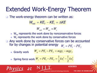 4/25/2023
Extended Work-Energy Theorem
 The work-energy theorem can be written as:
 Wnc represents the work done by nonconservative forces
 Wc represents the work done by conservative forces
 Any work done by conservative forces can be accounted
for by changes in potential energy
 Gravity work
 Spring force work
net f i
W KE KE KE
   
c
nc
net W
W
W 

2
2
2
1
2
1
f
i
f
i
s kx
kx
PE
PE
W 



f
i
f
i
g mgy
mgy
PE
PE
W 



f
i
c PE
PE
W 

 