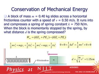 4/25/2023
 A block of mass m = 0.40 kg slides across a horizontal
frictionless counter with a speed of v = 0.50 m/s. It runs into
and compresses a spring of spring constant k = 750 N/m.
When the block is momentarily stopped by the spring, by
what distance d is the spring compressed?
Conservation of Mechanical Energy
)
(
)
( i
i
f
f
nc PE
KE
PE
KE
W 



2
2
2
2
2
1
2
1
2
1
2
1
i
i
i
f
f
f kx
mgy
mv
kx
mgy
mv 




0
0
2
1
2
1
0
0 2
2




 mv
kd
cm
v
k
m
d 15
.
1
2


0
0
2
1
2
1
0
0 2
2




 mv
kd
 