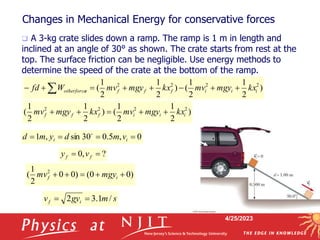4/25/2023
Changes in Mechanical Energy for conservative forces
 A 3-kg crate slides down a ramp. The ramp is 1 m in length and
inclined at an angle of 30° as shown. The crate starts from rest at the
top. The surface friction can be negligible. Use energy methods to
determine the speed of the crate at the bottom of the ramp.
)
2
1
2
1
(
)
2
1
2
1
( 2
2
2
2
i
i
i
f
f
f kx
mgy
mv
kx
mgy
mv 




)
0
0
(
)
0
0
2
1
( 2




 i
f mgy
mv
0
,
5
.
0
30
sin
,
1 


 i
i v
m
d
y
m
d 
s
m
gy
v i
f /
1
.
3
2 

?
,
0 
 f
f v
y
)
2
1
2
1
(
)
2
1
2
1
( 2
2
2
2
i
i
i
f
f
f
s
otherforce kx
mgy
mv
kx
mgy
mv
W
fd 






 
 