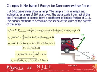 4/25/2023
Changes in Mechanical Energy for Non-conservative forces
 A 3-kg crate slides down a ramp. The ramp is 1 m in length and
inclined at an angle of 30° as shown. The crate starts from rest at the
top. The surface in contact have a coefficient of kinetic friction of 0.15.
Use energy methods to determine the speed of the crate at the bottom
of the ramp.
N
fk
)
2
1
2
1
(
)
2
1
2
1
( 2
2
2
2
i
i
i
f
f
f
s
otherforce kx
mgy
mv
kx
mgy
mv
W
fd 






 
)
0
0
(
)
0
0
2
1
(
0 2







 i
f
k mgy
mv
Nd

?
,
5
.
0
30
sin
,
1
,
15
.
0 



 N
m
d
y
m
d i
k


0
cos 
 q
mg
N
i
f
k mgy
mv
dmg 

 2
2
1
cosq

s
m
d
y
g
v k
i
f /
7
.
2
)
cos
(
2 

 q

 