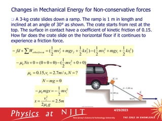 4/25/2023
Changes in Mechanical Energy for Non-conservative forces
 A 3-kg crate slides down a ramp. The ramp is 1 m in length and
inclined at an angle of 30° as shown. The crate starts from rest at the
top. The surface in contact have a coefficient of kinetic friction of 0.15.
How far does the crate slide on the horizontal floor if it continues to
experience a friction force.
)
2
1
2
1
(
)
2
1
2
1
( 2
2
2
2
i
i
i
f
f
f
s
otherforce kx
mgy
mv
kx
mgy
mv
W
fd 






 
)
0
0
2
1
(
)
0
0
0
(
0 2







 i
k mv
Nx

?
,
/
7
.
2
,
15
.
0 

 N
s
m
vi
k

0

 mg
N
2
2
1
i
k mv
mgx 

 
m
g
v
x
k
i
5
.
2
2
2



 