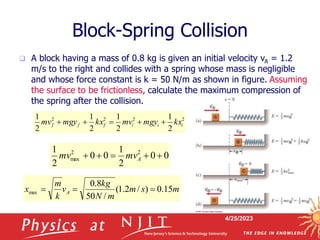 4/25/2023
Block-Spring Collision
 A block having a mass of 0.8 kg is given an initial velocity vA = 1.2
m/s to the right and collides with a spring whose mass is negligible
and whose force constant is k = 50 N/m as shown in figure. Assuming
the surface to be frictionless, calculate the maximum compression of
the spring after the collision.
m
s
m
m
N
kg
v
k
m
x A 15
.
0
)
/
2
.
1
(
/
50
8
.
0
max 


0
0
2
1
0
0
2
1 2
2
max 



 A
mv
mv
2
2
2
2
2
1
2
1
2
1
2
1
i
i
i
f
f
f kx
mgy
mv
kx
mgy
mv 




 