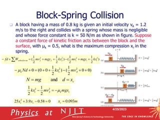 4/25/2023
Block-Spring Collision
 A block having a mass of 0.8 kg is given an initial velocity vA = 1.2
m/s to the right and collides with a spring whose mass is negligible
and whose force constant is k = 50 N/m as shown in figure. Suppose
a constant force of kinetic friction acts between the block and the
surface, with µk = 0.5, what is the maximum compression xc in the
spring.
)
0
0
2
1
(
)
2
1
0
0
(
0 2
2







 A
c
k mv
kx
Nd

)
2
1
2
1
(
)
2
1
2
1
( 2
2
2
2
i
i
i
f
f
f
s
otherforce kx
mgy
mv
kx
mgy
mv
W
fd 






 
c
k
A
c mgx
mv
kx 


 2
2
2
1
2
1
c
x
d
mg
N 
 and
0
58
.
0
9
.
3
25 2


 c
c x
x m
xc 093
.
0

 