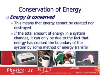4/25/2023
Conservation of Energy
 Energy is conserved
 This means that energy cannot be created nor
destroyed
 If the total amount of energy in a system
changes, it can only be due to the fact that
energy has crossed the boundary of the
system by some method of energy transfer
 