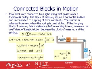 4/25/2023
Connected Blocks in Motion
 Two blocks are connected by a light string that passes over a
frictionless pulley. The block of mass m1 lies on a horizontal surface
and is connected to a spring of force constant k. The system is
released from rest when the spring is unstretched. If the hanging
block of mass m2 falls a distance h before coming to rest, calculate the
coefficient of kinetic friction between the block of mass m1 and the
surface.
2
2
2
1
0 kx
gh
m
Nx
k 



 
PE
KE
W
fd s
otherforce 




 
h
x
mg
N 
 and
)
0
2
1
(
)
0
( 2
2 







 kx
gh
m
PE
PE
PE s
g
2
2
1
2
1
kh
gh
m
gh
m
k 


  g
m
kh
g
m
k
1
2
2
1



 