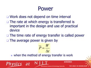 4/25/2023
Power
 Work does not depend on time interval
 The rate at which energy is transferred is
important in the design and use of practical
device
 The time rate of energy transfer is called power
 The average power is given by
 when the method of energy transfer is work
W
P
t


 