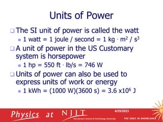 4/25/2023
Units of Power
 The SI unit of power is called the watt
 1 watt = 1 joule / second = 1 kg . m2 / s3
 A unit of power in the US Customary
system is horsepower
 1 hp = 550 ft . lb/s = 746 W
 Units of power can also be used to
express units of work or energy
 1 kWh = (1000 W)(3600 s) = 3.6 x106 J
 