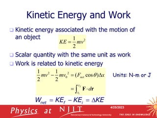 4/25/2023
Kinetic Energy and Work
 Kinetic energy associated with the motion of
an object
 Scalar quantity with the same unit as work
 Work is related to kinetic energy
2
2
1
mv
KE 
2 2
0
1 1
( cos )
2 2
f
i
net
x
x
mv mv F x
d
q
  
 
 F r
   
net f i
W KE KE KE
Units: N-m or J
 