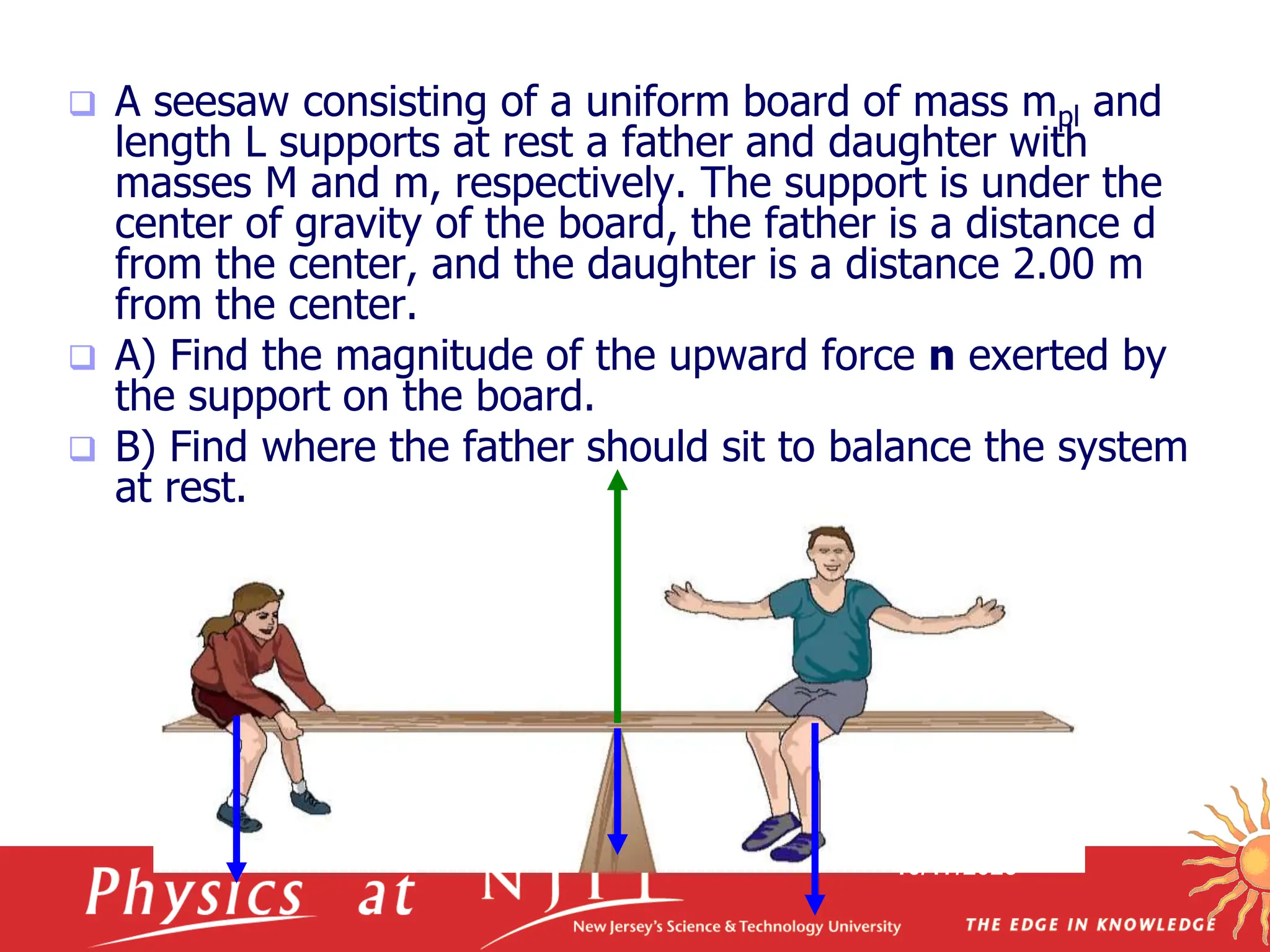 10/17/2023
 A seesaw consisting of a uniform board of mass mpl and
length L supports at rest a father and daughter with
masses M and m, respectively. The support is under the
center of gravity of the board, the father is a distance d
from the center, and the daughter is a distance 2.00 m
from the center.
 A) Find the magnitude of the upward force n exerted by
the support on the board.
 B) Find where the father should sit to balance the system
at rest.
 