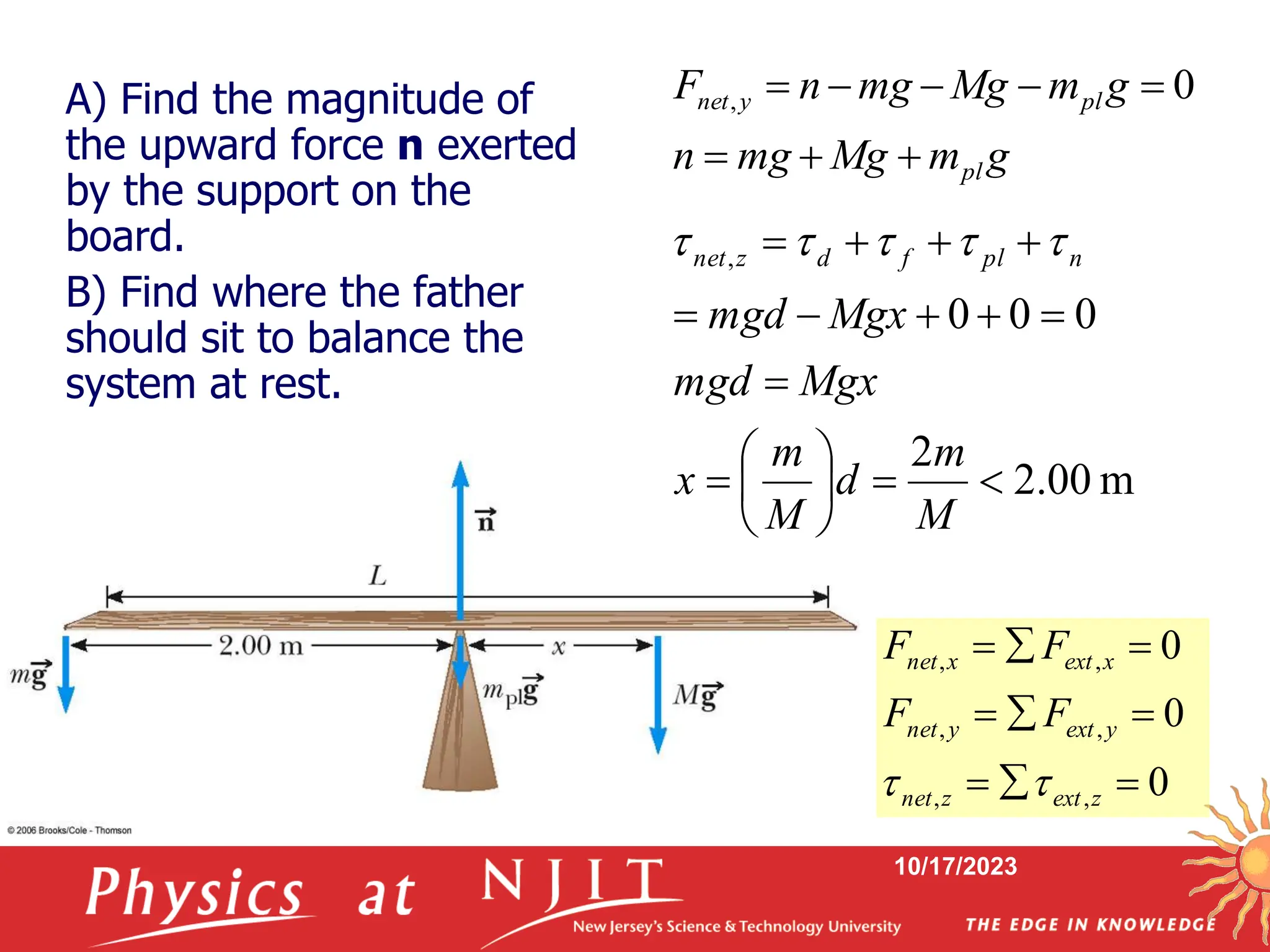 10/17/2023
g
m
Mg
mg
n
g
m
Mg
mg
n
F
pl
pl
y
net







 0
,
m
00
.
2
2
0
0
0
,



















M
m
d
M
m
x
Mgx
mgd
Mgx
mgd
n
pl
f
d
z
net 




0
0
0
,
,
,
,
,
,









z
ext
z
net
y
ext
y
net
x
ext
x
net
F
F
F
F


A) Find the magnitude of
the upward force n exerted
by the support on the
board.
B) Find where the father
should sit to balance the
system at rest.
 