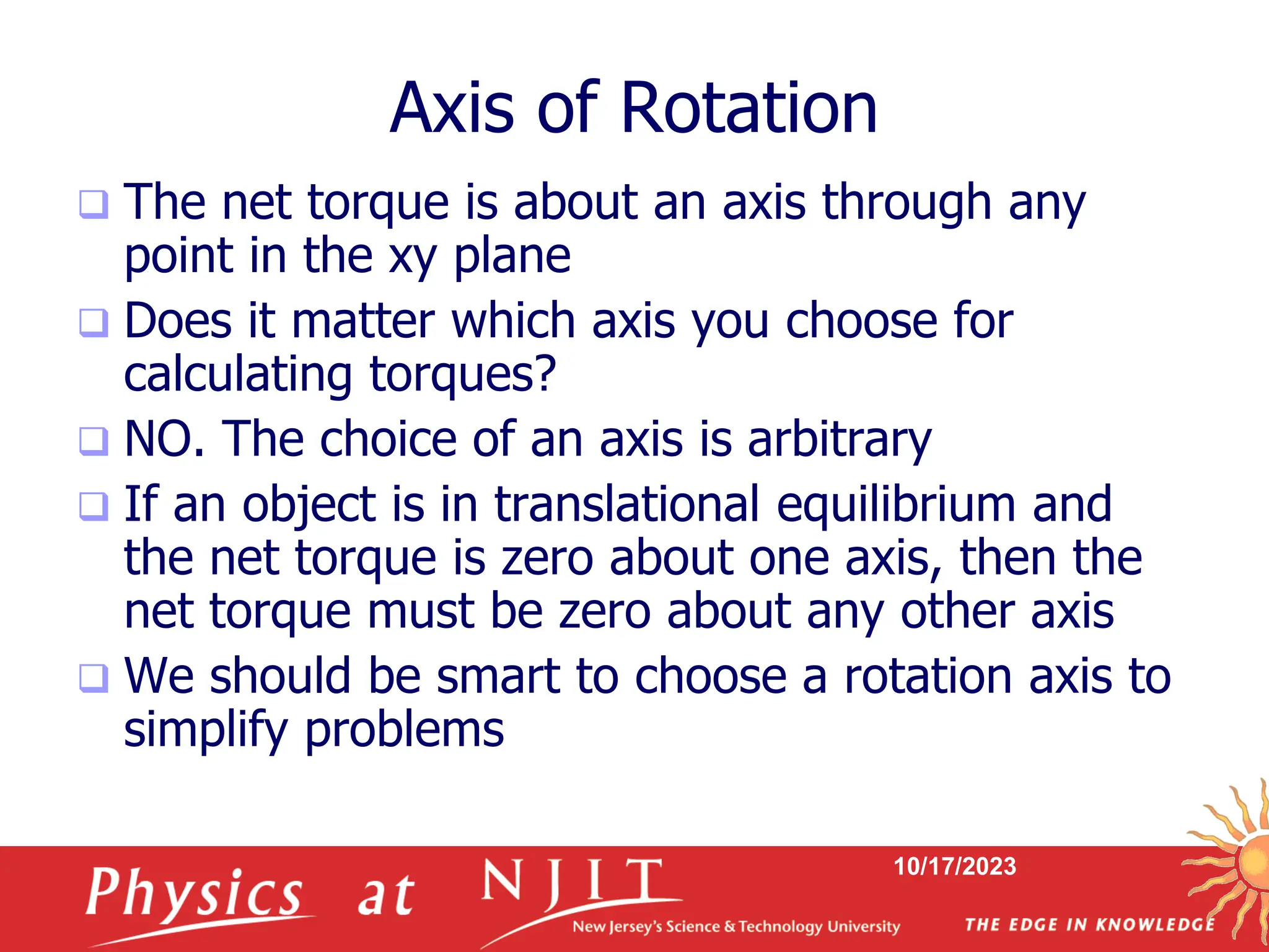 10/17/2023
Axis of Rotation
 The net torque is about an axis through any
point in the xy plane
 Does it matter which axis you choose for
calculating torques?
 NO. The choice of an axis is arbitrary
 If an object is in translational equilibrium and
the net torque is zero about one axis, then the
net torque must be zero about any other axis
 We should be smart to choose a rotation axis to
simplify problems
 