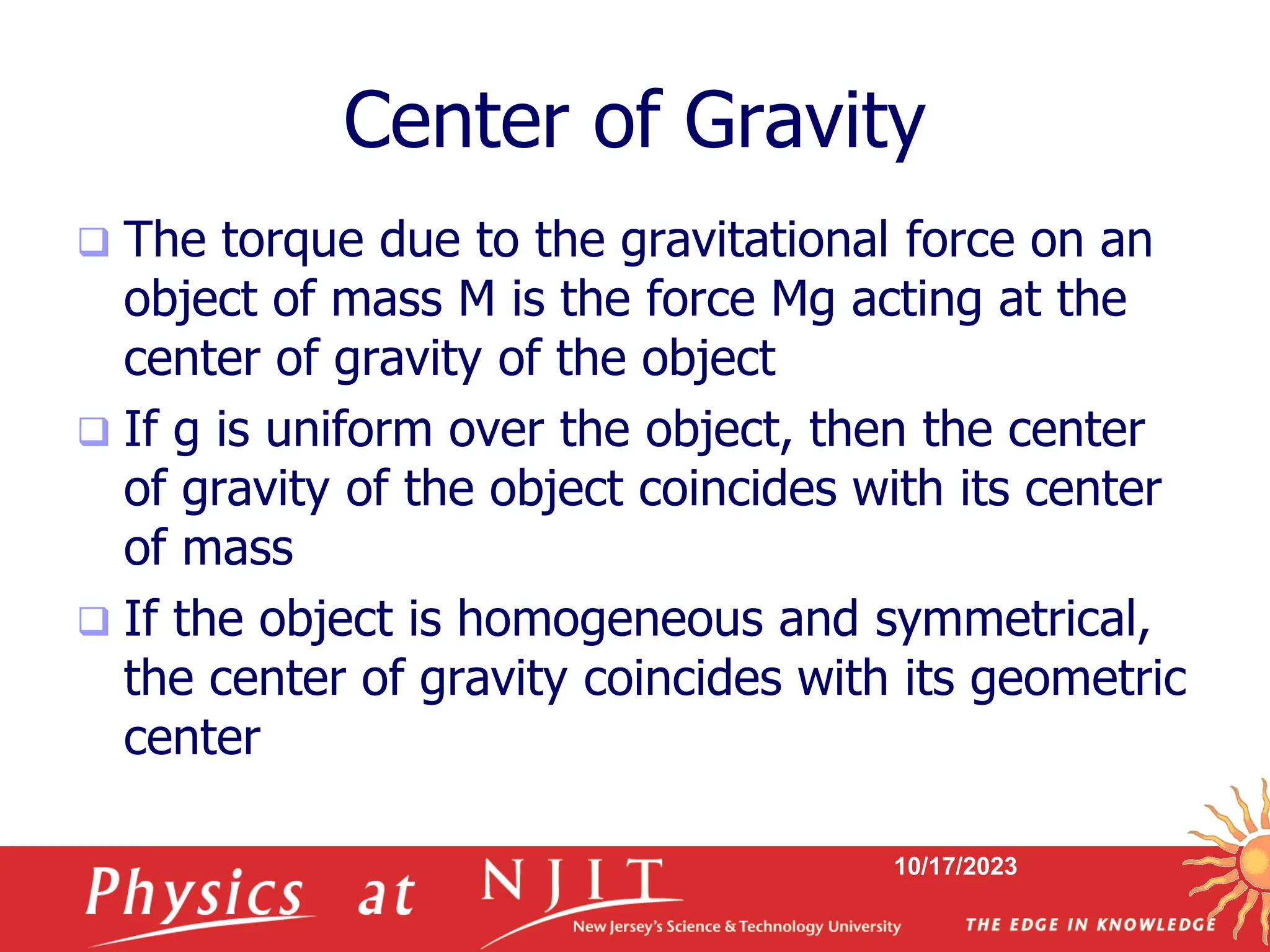 10/17/2023
Center of Gravity
 The torque due to the gravitational force on an
object of mass M is the force Mg acting at the
center of gravity of the object
 If g is uniform over the object, then the center
of gravity of the object coincides with its center
of mass
 If the object is homogeneous and symmetrical,
the center of gravity coincides with its geometric
center
 