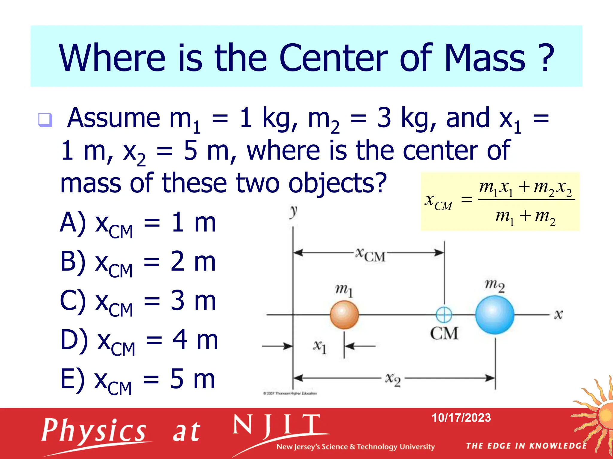 10/17/2023
Where is the Center of Mass ?
 Assume m1 = 1 kg, m2 = 3 kg, and x1 =
1 m, x2 = 5 m, where is the center of
mass of these two objects?
A) xCM = 1 m
B) xCM = 2 m
C) xCM = 3 m
D) xCM = 4 m
E) xCM = 5 m
2
1
2
2
1
1
m
m
x
m
x
m
xCM



 