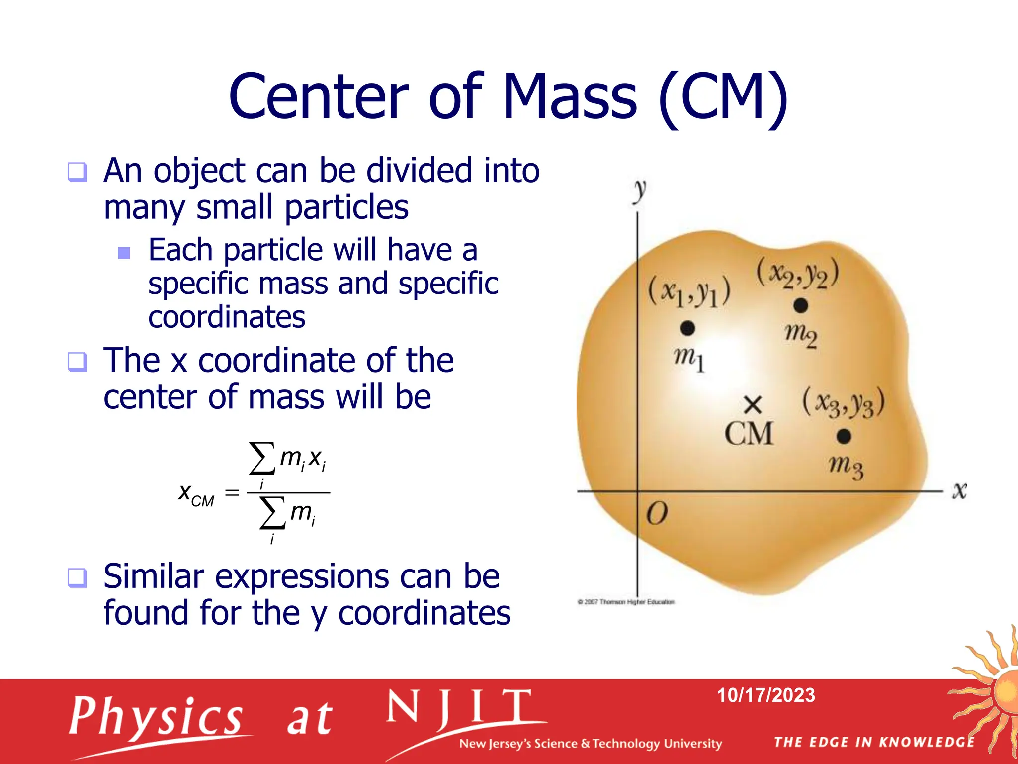 10/17/2023
Center of Mass (CM)
 An object can be divided into
many small particles
 Each particle will have a
specific mass and specific
coordinates
 The x coordinate of the
center of mass will be
 Similar expressions can be
found for the y coordinates
i i
i
CM
i
i
m x
x
m



 