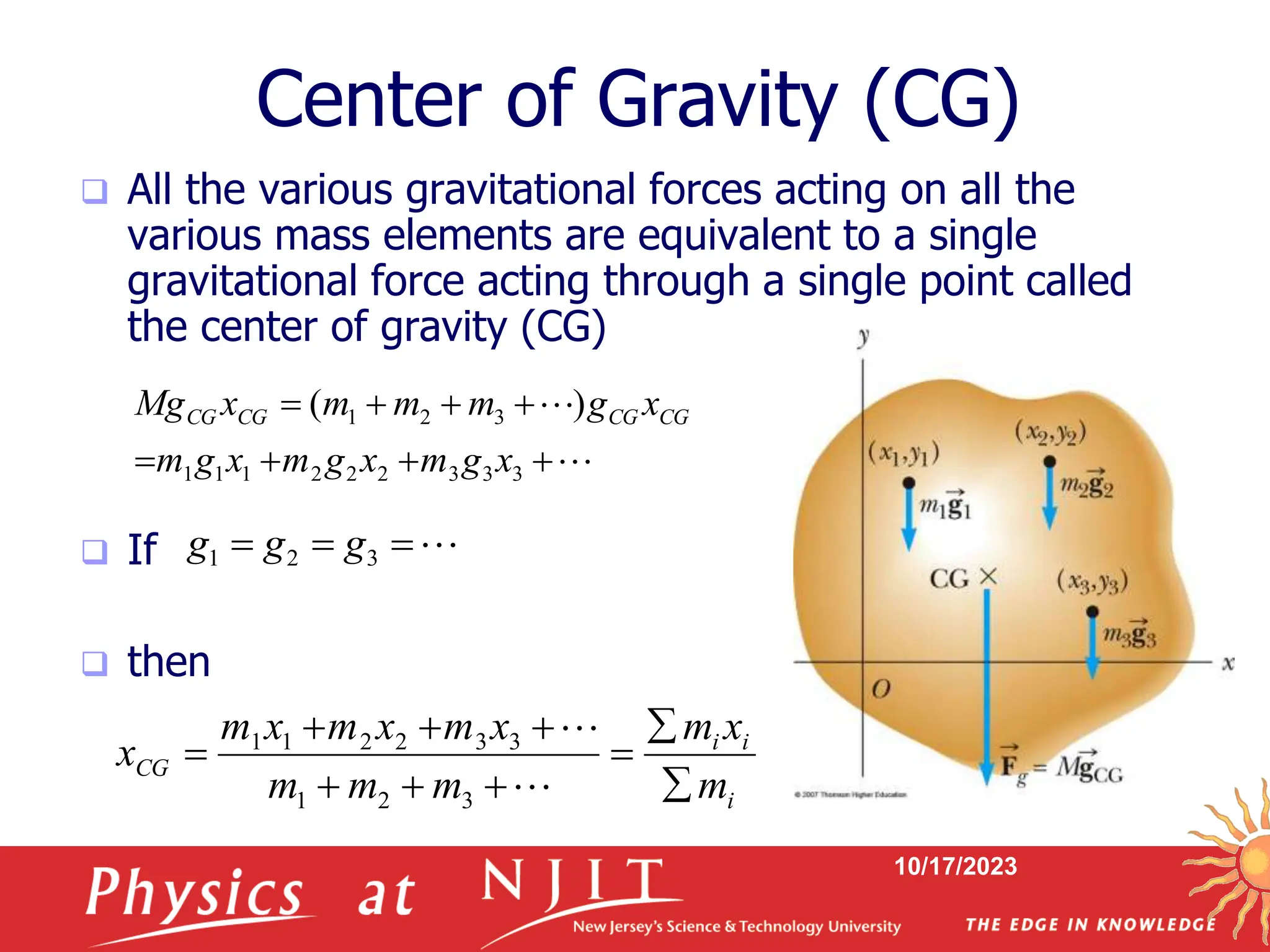 10/17/2023
Center of Gravity (CG)
 All the various gravitational forces acting on all the
various mass elements are equivalent to a single
gravitational force acting through a single point called
the center of gravity (CG)
 If
 then










3
3
3
2
2
2
1
1
1
3
2
1 )
(
x
g
m
x
g
m
x
g
m
x
g
m
m
m
x
Mg CG
CG
CG
CG



 3
2
1 g
g
g
i
i
i
CG
m
x
m
m
m
m
x
m
x
m
x
m
x












3
2
1
3
3
2
2
1
1
 
