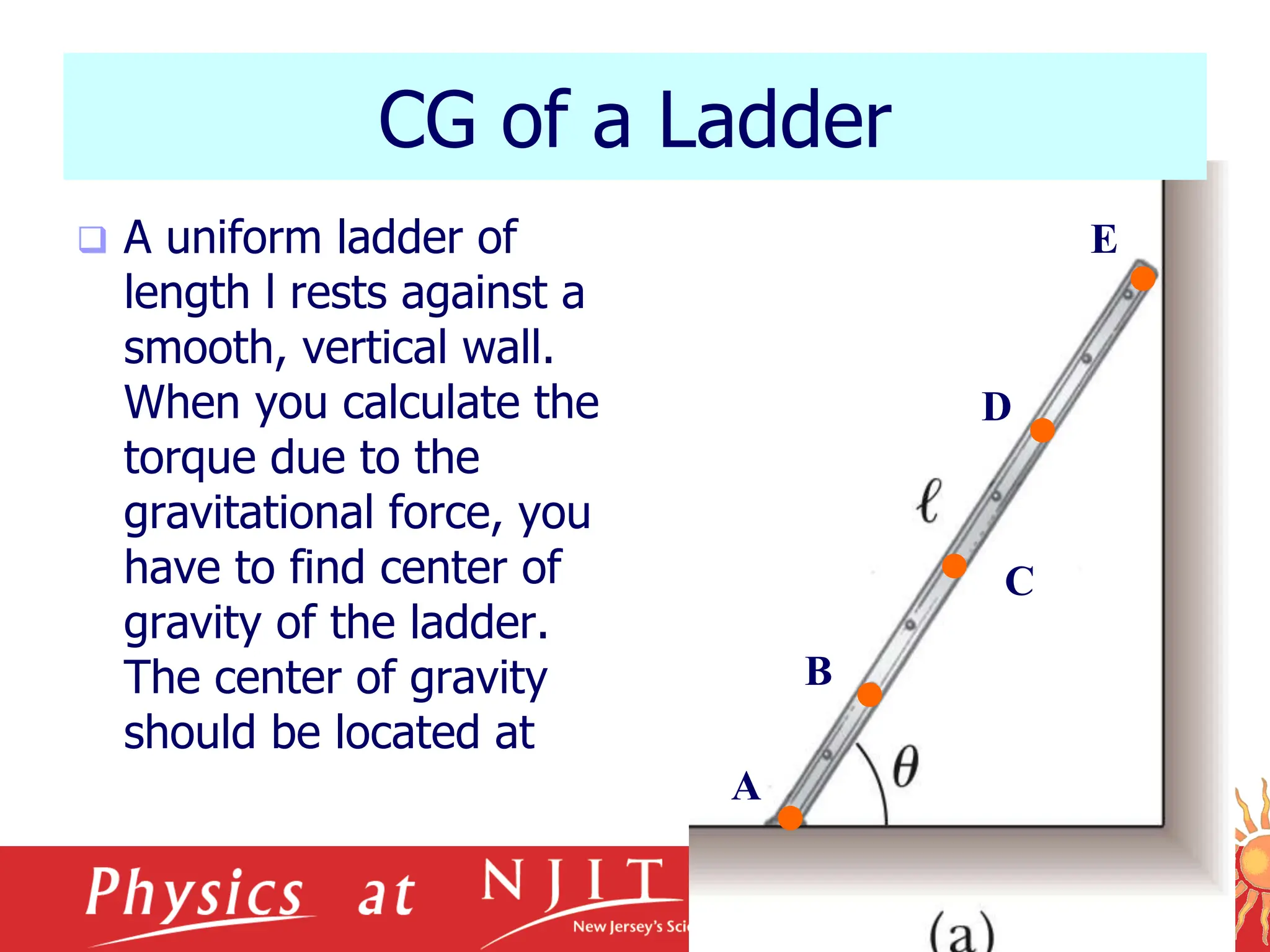 10/17/2023
CG of a Ladder
 A uniform ladder of
length l rests against a
smooth, vertical wall.
When you calculate the
torque due to the
gravitational force, you
have to find center of
gravity of the ladder.
The center of gravity
should be located at
C
A
B
D
E
 