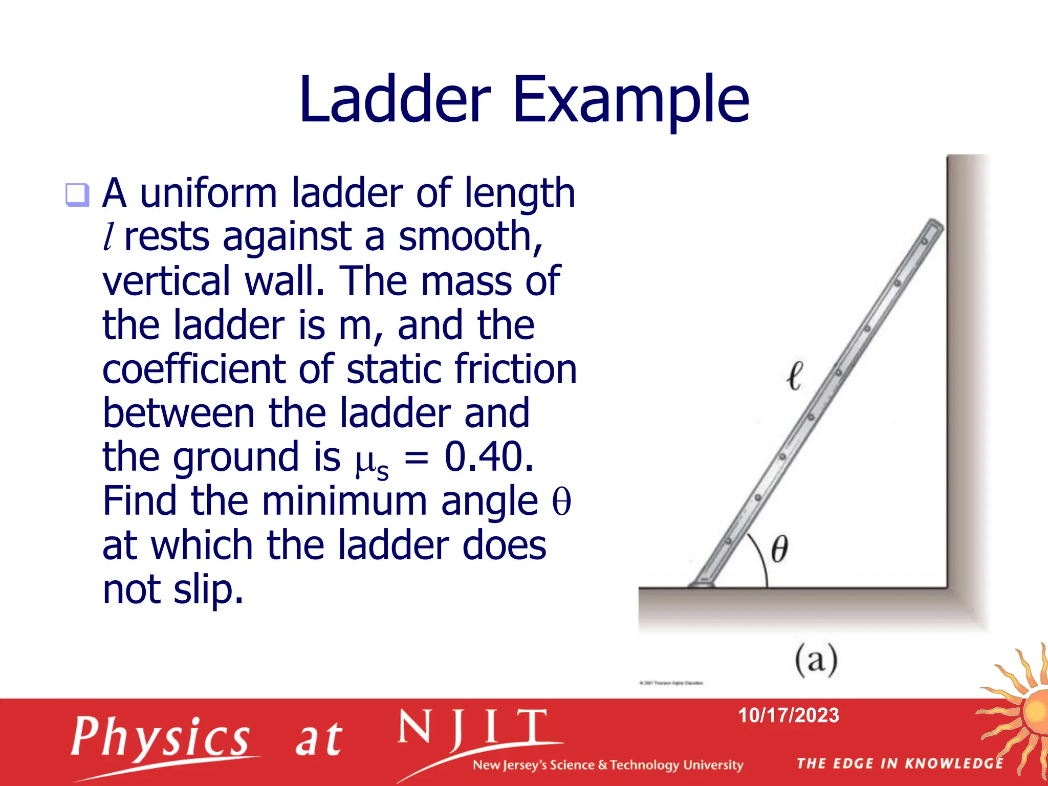 10/17/2023
Ladder Example
 A uniform ladder of length
l rests against a smooth,
vertical wall. The mass of
the ladder is m, and the
coefficient of static friction
between the ladder and
the ground is s = 0.40.
Find the minimum angle 
at which the ladder does
not slip.
 