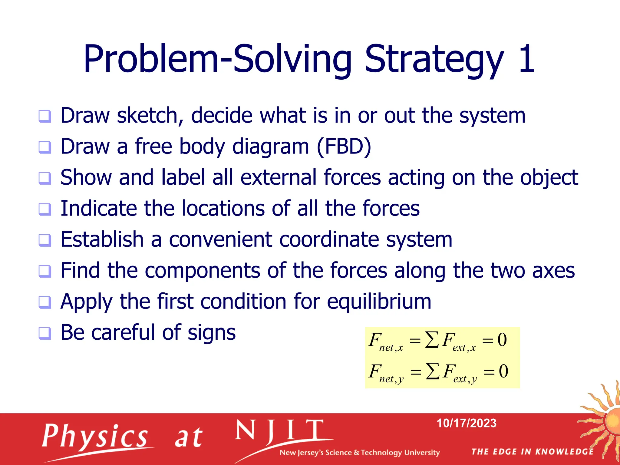 10/17/2023
Problem-Solving Strategy 1
 Draw sketch, decide what is in or out the system
 Draw a free body diagram (FBD)
 Show and label all external forces acting on the object
 Indicate the locations of all the forces
 Establish a convenient coordinate system
 Find the components of the forces along the two axes
 Apply the first condition for equilibrium
 Be careful of signs
0
0
,
,
,
,






y
ext
y
net
x
ext
x
net
F
F
F
F
 