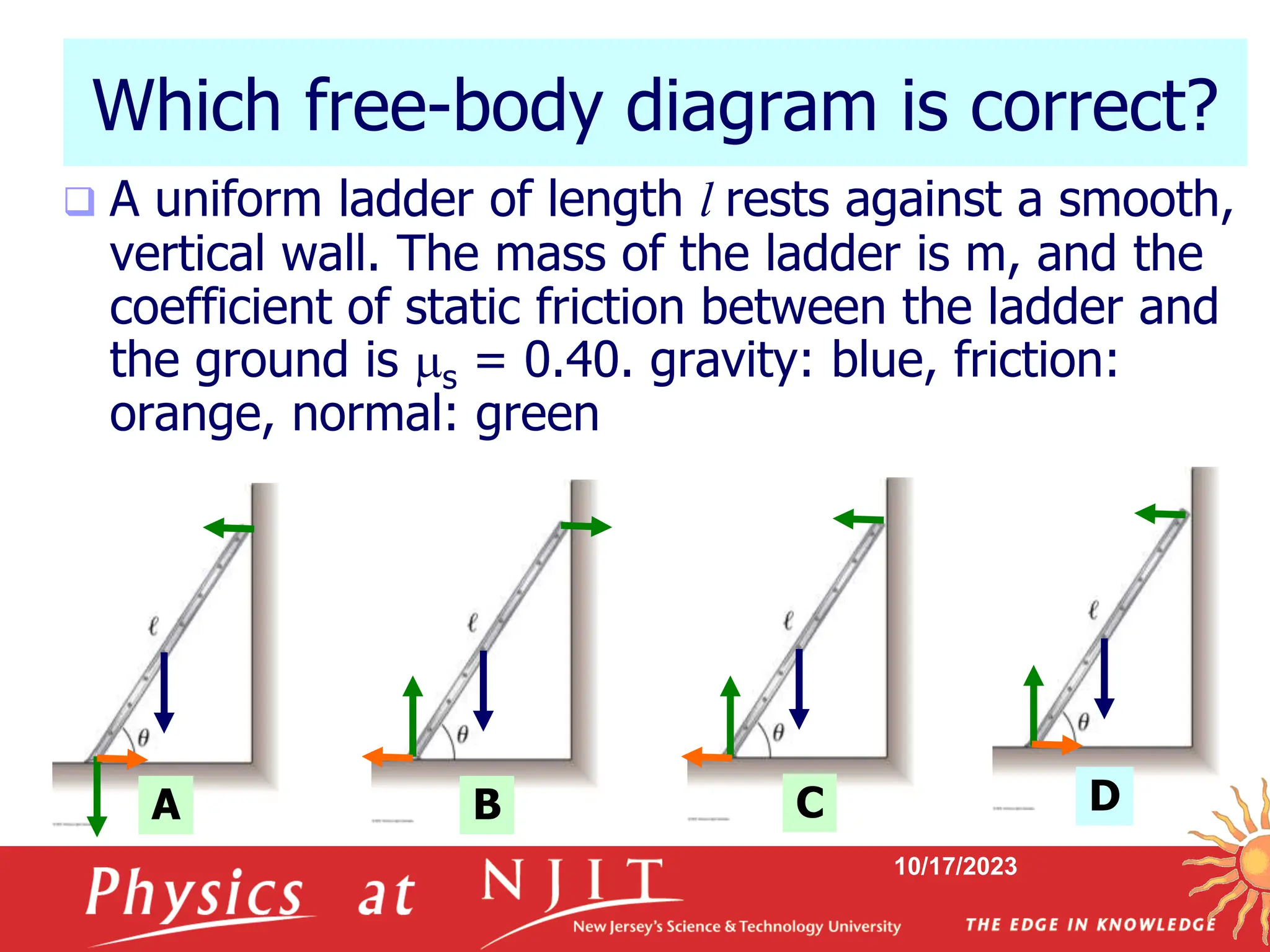 10/17/2023
Which free-body diagram is correct?
 A uniform ladder of length l rests against a smooth,
vertical wall. The mass of the ladder is m, and the
coefficient of static friction between the ladder and
the ground is s = 0.40. gravity: blue, friction:
orange, normal: green
A B C D
 