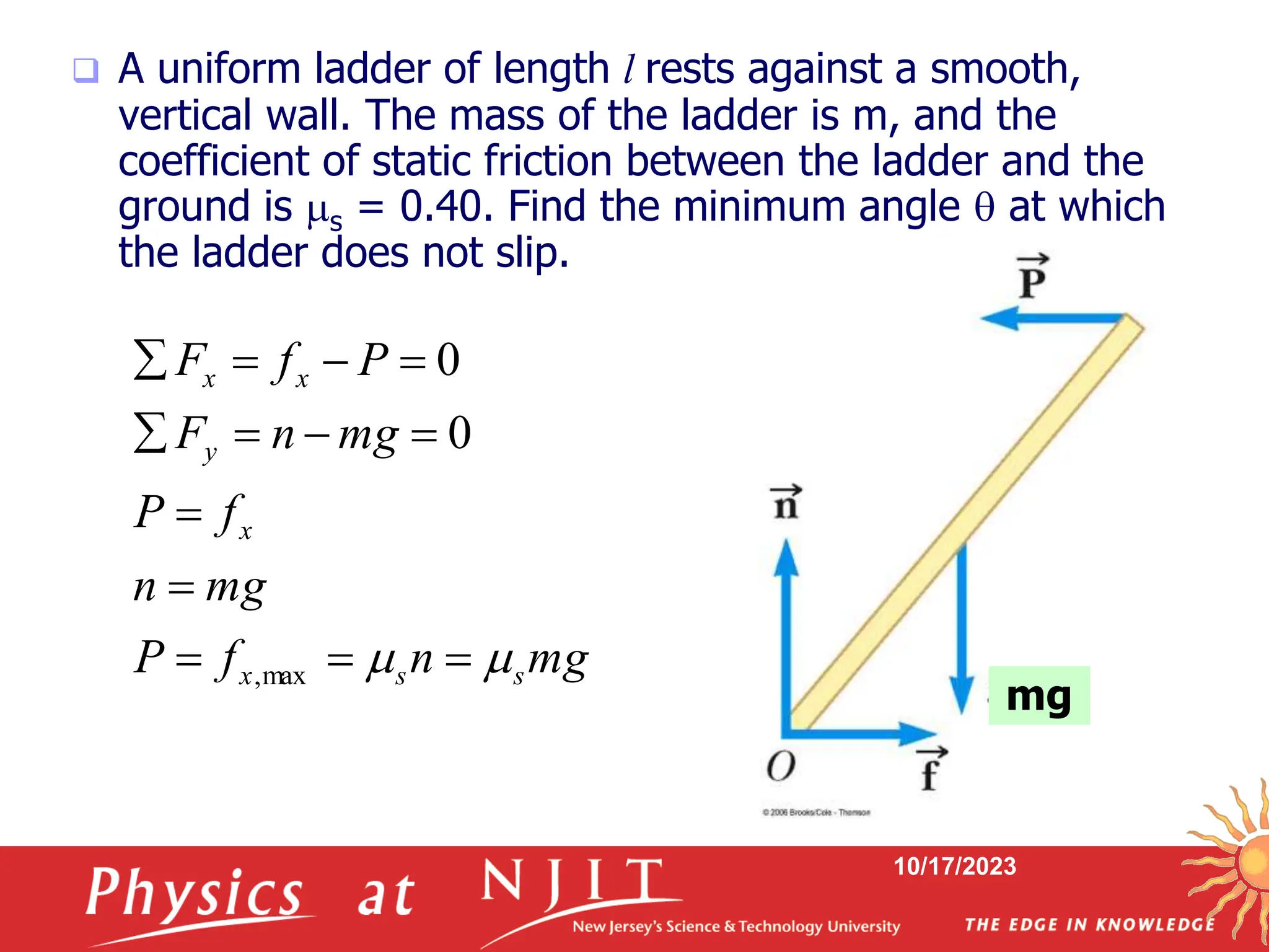 10/17/2023
 A uniform ladder of length l rests against a smooth,
vertical wall. The mass of the ladder is m, and the
coefficient of static friction between the ladder and the
ground is s = 0.40. Find the minimum angle  at which
the ladder does not slip.
mg
n
f
P
mg
n
f
P
mg
n
F
P
f
F
s
s
x
x
y
x
x

 












max
,
0
0
mg
 