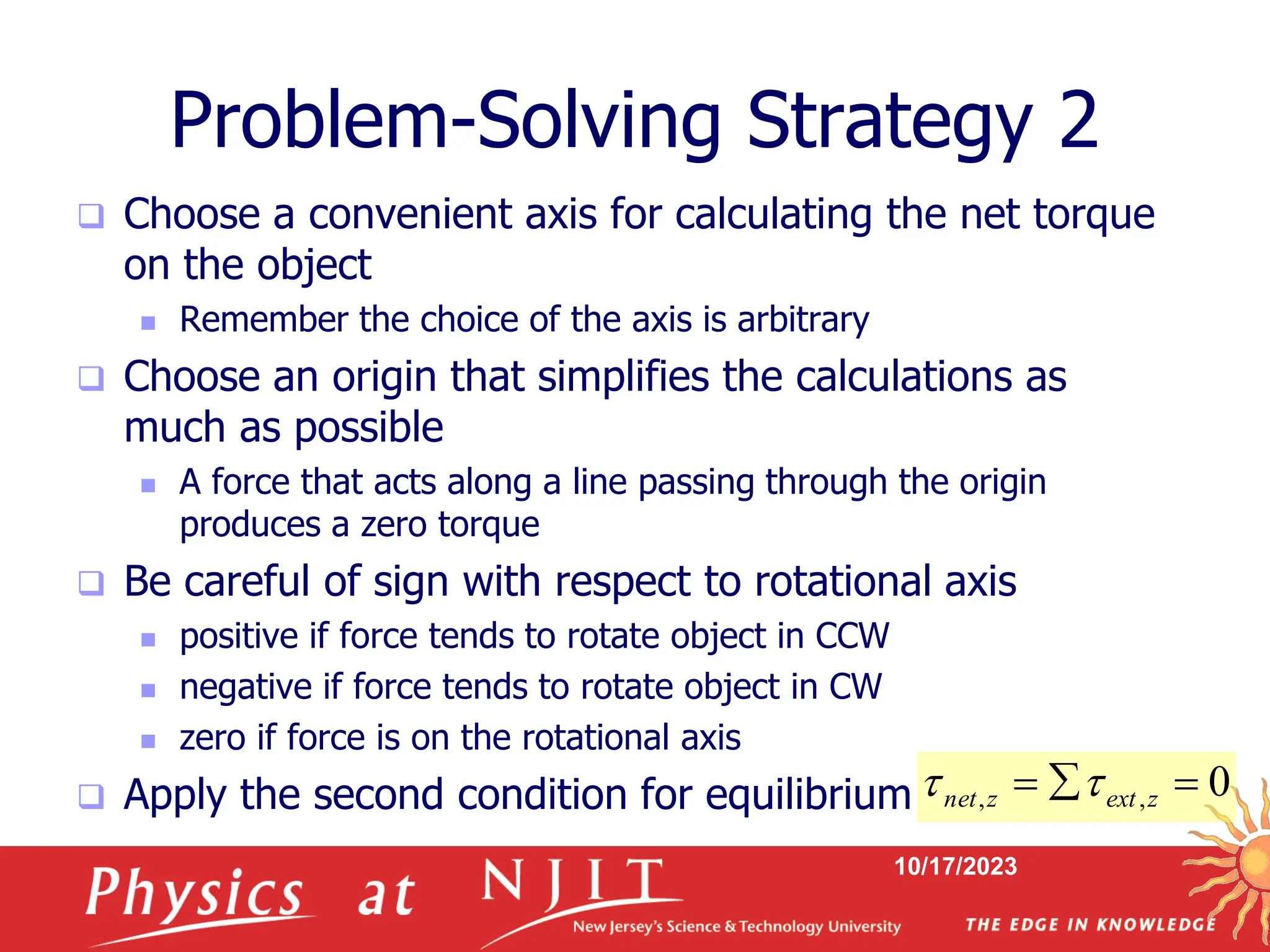 10/17/2023
Problem-Solving Strategy 2
 Choose a convenient axis for calculating the net torque
on the object
 Remember the choice of the axis is arbitrary
 Choose an origin that simplifies the calculations as
much as possible
 A force that acts along a line passing through the origin
produces a zero torque
 Be careful of sign with respect to rotational axis
 positive if force tends to rotate object in CCW
 negative if force tends to rotate object in CW
 zero if force is on the rotational axis
 Apply the second condition for equilibrium 0
,
, 

 z
ext
z
net 

 