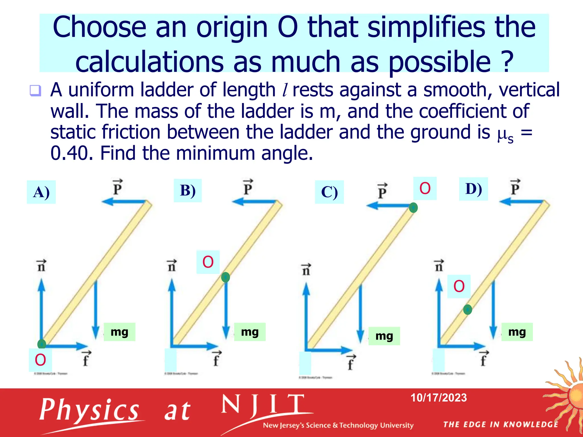 10/17/2023
Choose an origin O that simplifies the
calculations as much as possible ?
 A uniform ladder of length l rests against a smooth, vertical
wall. The mass of the ladder is m, and the coefficient of
static friction between the ladder and the ground is s =
0.40. Find the minimum angle.
mg mg mg mg
O
O
O
O
A) B) C) D)
 