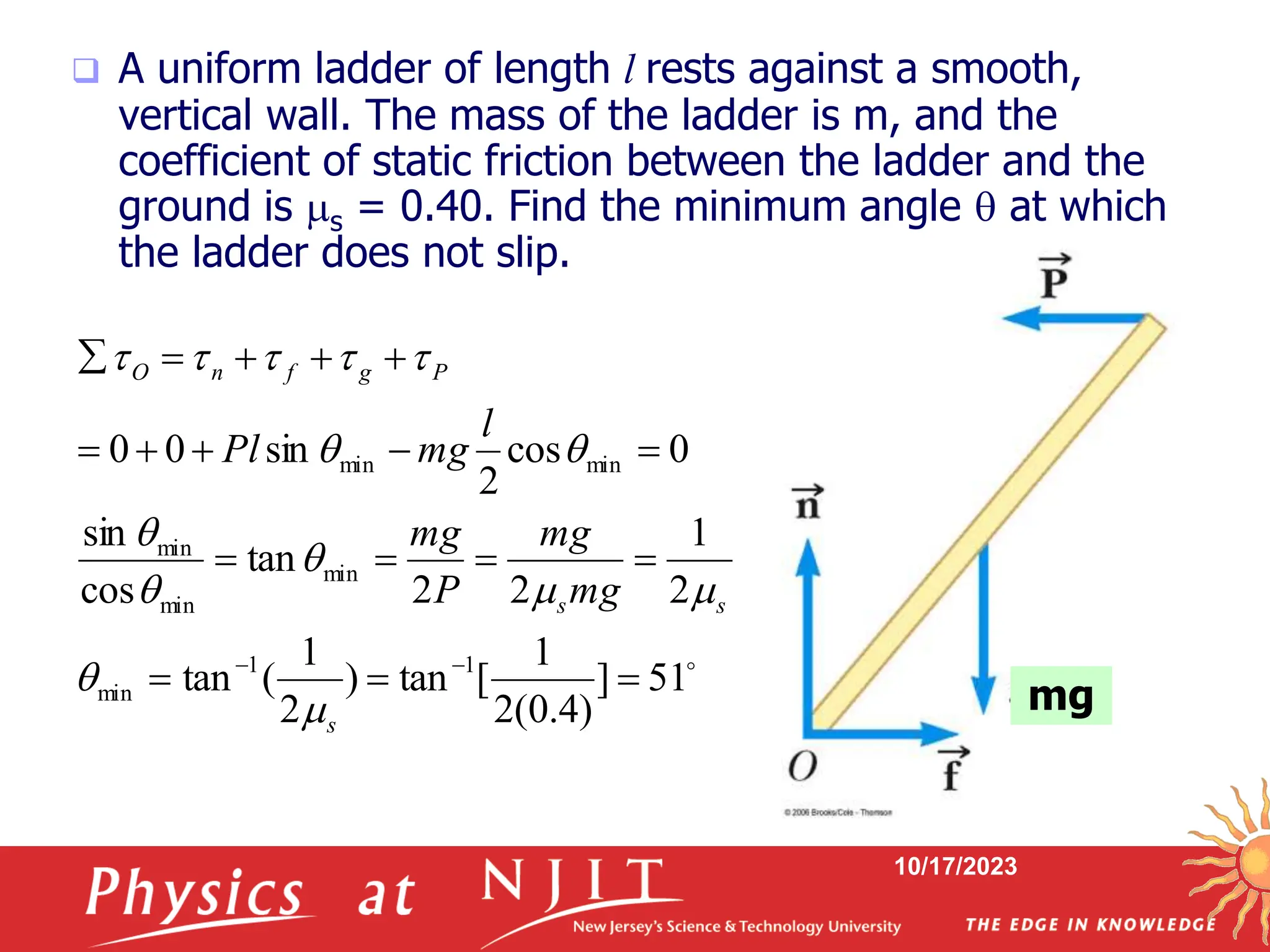 10/17/2023
 A uniform ladder of length l rests against a smooth,
vertical wall. The mass of the ladder is m, and the
coefficient of static friction between the ladder and the
ground is s = 0.40. Find the minimum angle  at which
the ladder does not slip.

51
]
)
4
.
0
(
2
1
[
tan
)
2
1
(
tan
2
1
2
2
tan
cos
sin
0
cos
2
sin
0
0
1
1
min
min
min
min
min
min



















s
s
s
P
g
f
n
O
mg
mg
P
mg
l
mg
Pl














mg
 