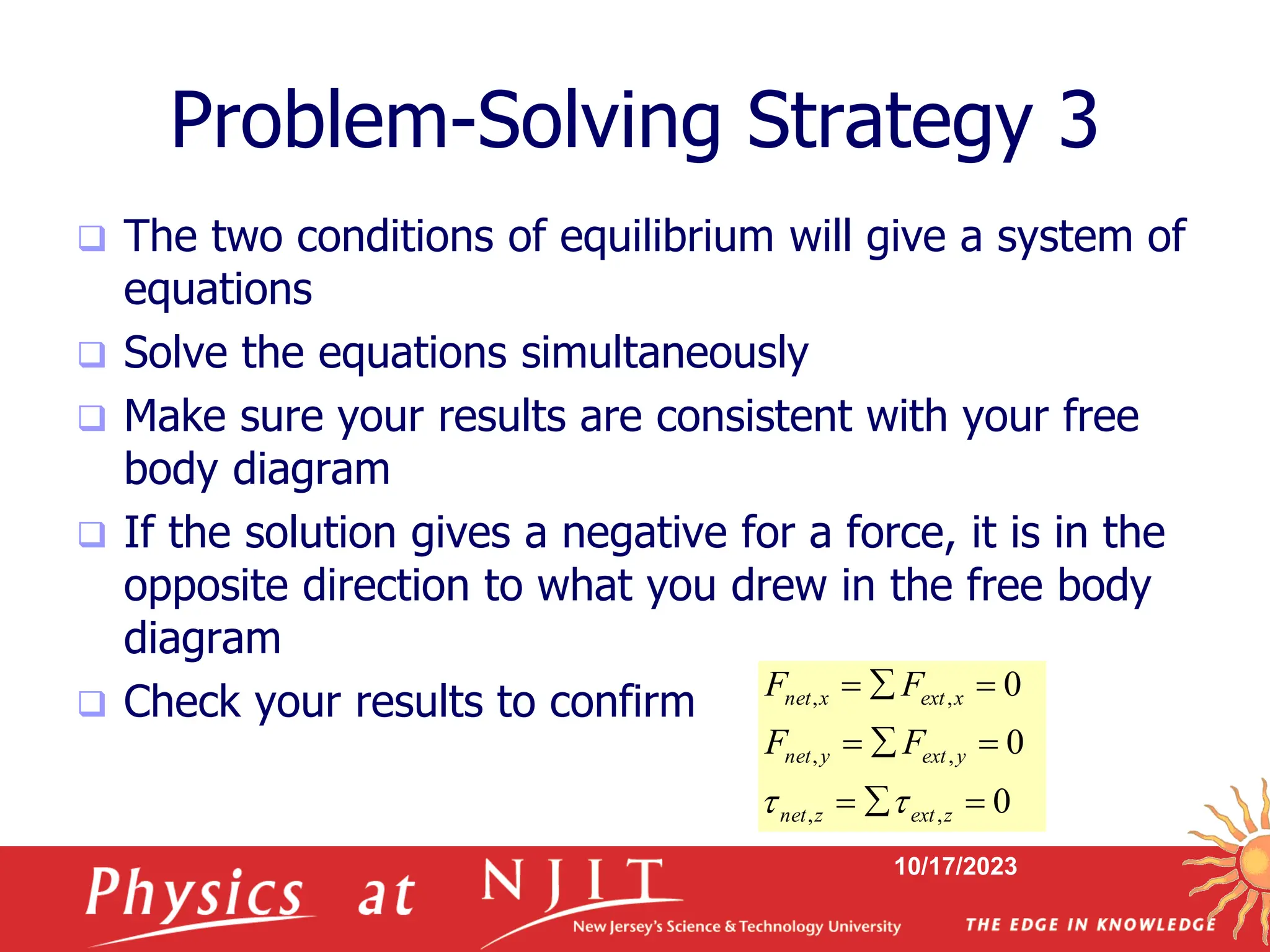 10/17/2023
Problem-Solving Strategy 3
 The two conditions of equilibrium will give a system of
equations
 Solve the equations simultaneously
 Make sure your results are consistent with your free
body diagram
 If the solution gives a negative for a force, it is in the
opposite direction to what you drew in the free body
diagram
 Check your results to confirm
0
0
0
,
,
,
,
,
,









z
ext
z
net
y
ext
y
net
x
ext
x
net
F
F
F
F


 