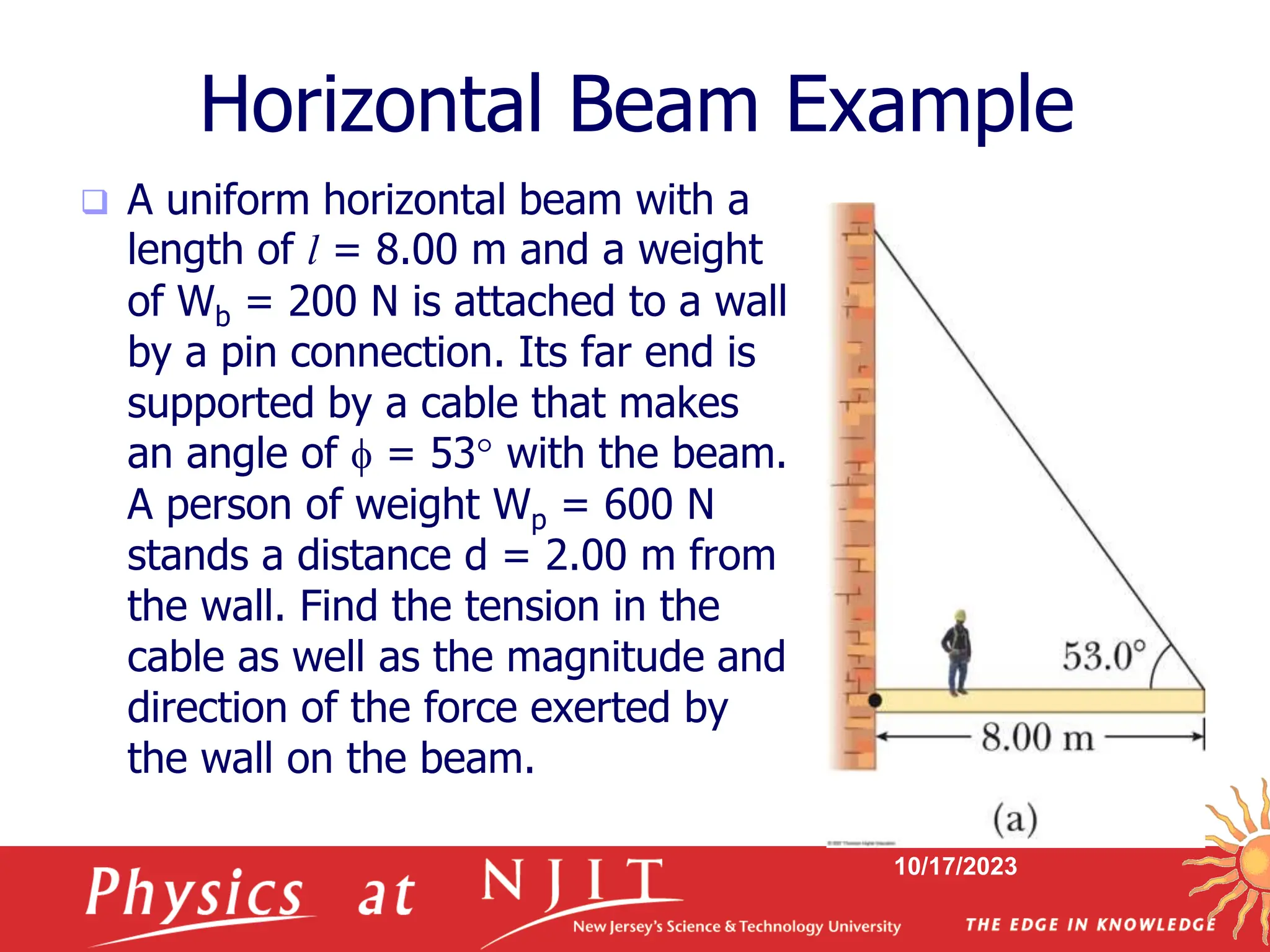 10/17/2023
Horizontal Beam Example
 A uniform horizontal beam with a
length of l = 8.00 m and a weight
of Wb = 200 N is attached to a wall
by a pin connection. Its far end is
supported by a cable that makes
an angle of  = 53 with the beam.
A person of weight Wp = 600 N
stands a distance d = 2.00 m from
the wall. Find the tension in the
cable as well as the magnitude and
direction of the force exerted by
the wall on the beam.
 