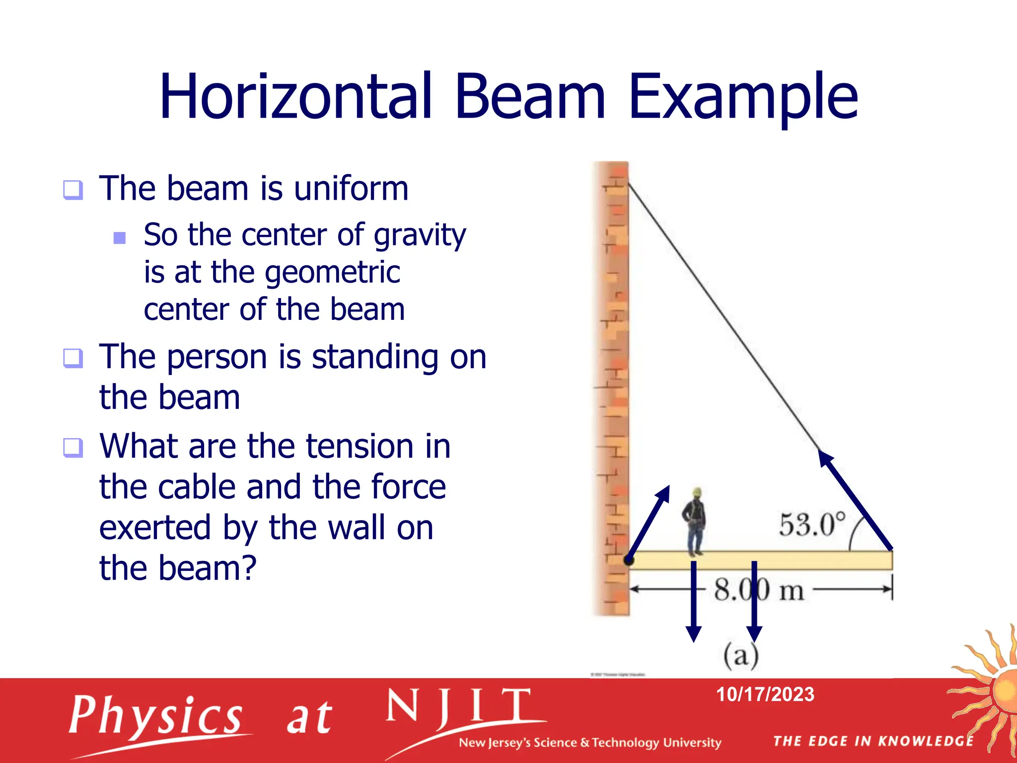 10/17/2023
Horizontal Beam Example
 The beam is uniform
 So the center of gravity
is at the geometric
center of the beam
 The person is standing on
the beam
 What are the tension in
the cable and the force
exerted by the wall on
the beam?
 