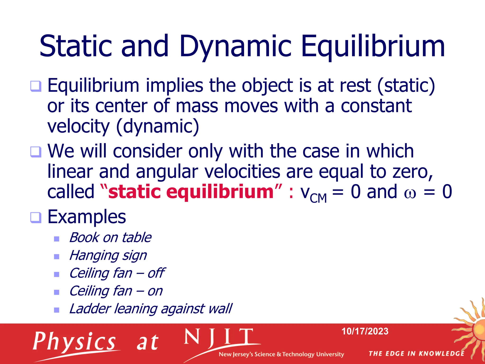 10/17/2023
Static and Dynamic Equilibrium
 Equilibrium implies the object is at rest (static)
or its center of mass moves with a constant
velocity (dynamic)
 We will consider only with the case in which
linear and angular velocities are equal to zero,
called “static equilibrium” : vCM = 0 and w = 0
 Examples
 Book on table
 Hanging sign
 Ceiling fan – off
 Ceiling fan – on
 Ladder leaning against wall
 