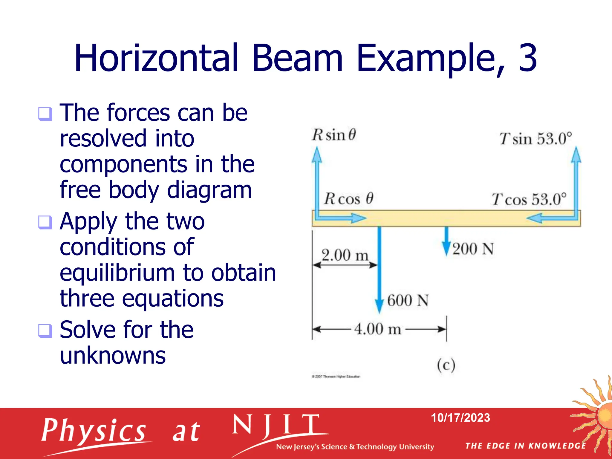 10/17/2023
 The forces can be
resolved into
components in the
free body diagram
 Apply the two
conditions of
equilibrium to obtain
three equations
 Solve for the
unknowns
Horizontal Beam Example, 3
 
