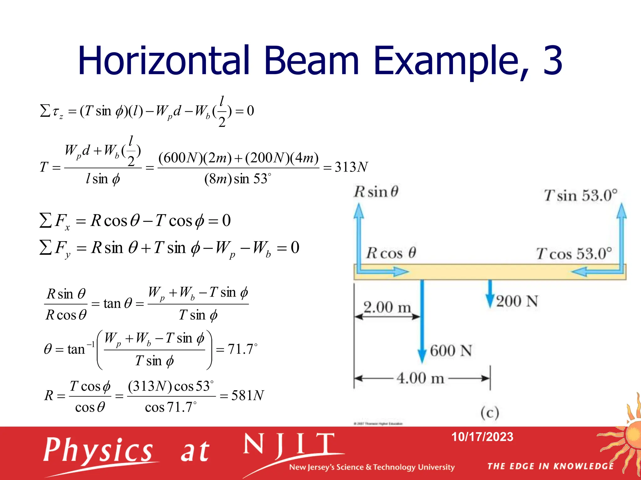 10/17/2023
Horizontal Beam Example, 3
0
sin
sin
0
cos
cos










b
p
y
x
W
W
T
R
F
T
R
F




N
m
m
N
m
N
l
l
W
d
W
T
l
W
d
W
l
T
b
p
b
p
z
313
53
sin
)
8
(
)
4
)(
200
(
)
2
)(
600
(
sin
)
2
(
0
)
2
(
)
)(
sin
(














N
N
T
R
T
T
W
W
T
T
W
W
R
R
b
p
b
p
581
7
.
71
cos
53
cos
)
313
(
cos
cos
7
.
71
sin
sin
tan
sin
sin
tan
cos
sin
1











 




















 