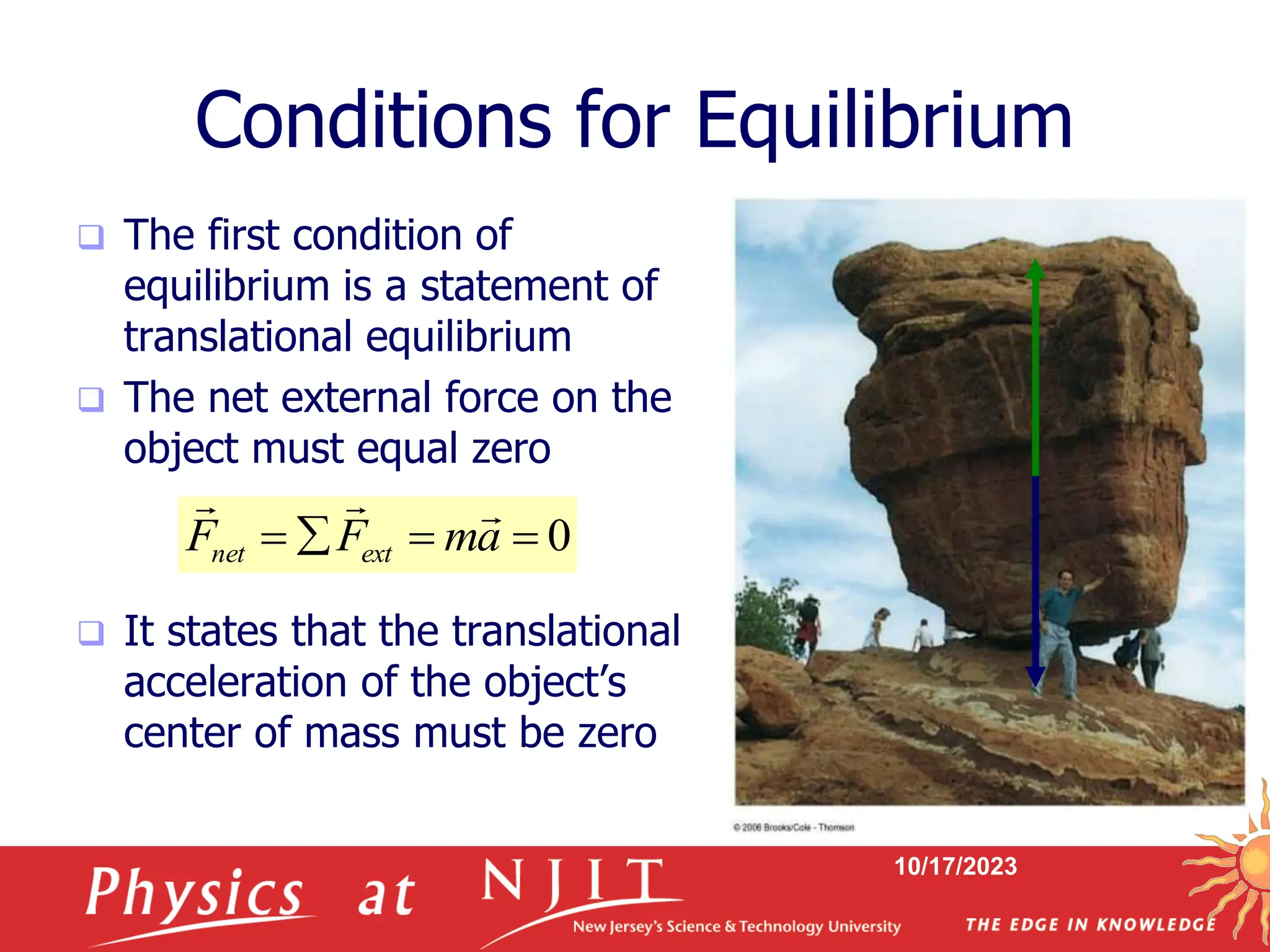10/17/2023
Conditions for Equilibrium
 The first condition of
equilibrium is a statement of
translational equilibrium
 The net external force on the
object must equal zero
 It states that the translational
acceleration of the object’s
center of mass must be zero
0



 a
m
F
F ext
net



 