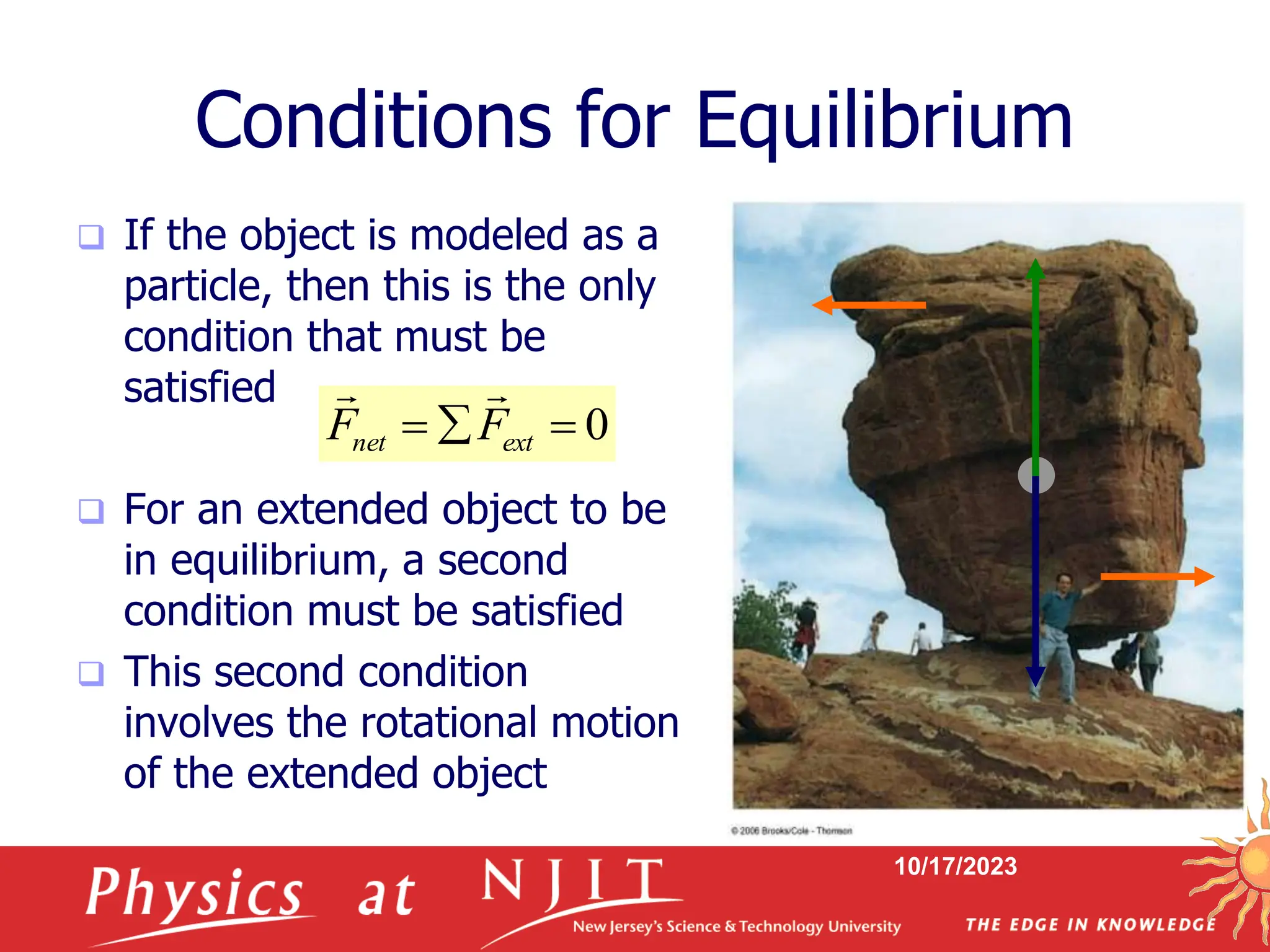 10/17/2023
Conditions for Equilibrium
 If the object is modeled as a
particle, then this is the only
condition that must be
satisfied
 For an extended object to be
in equilibrium, a second
condition must be satisfied
 This second condition
involves the rotational motion
of the extended object
0


 ext
net F
F


 
