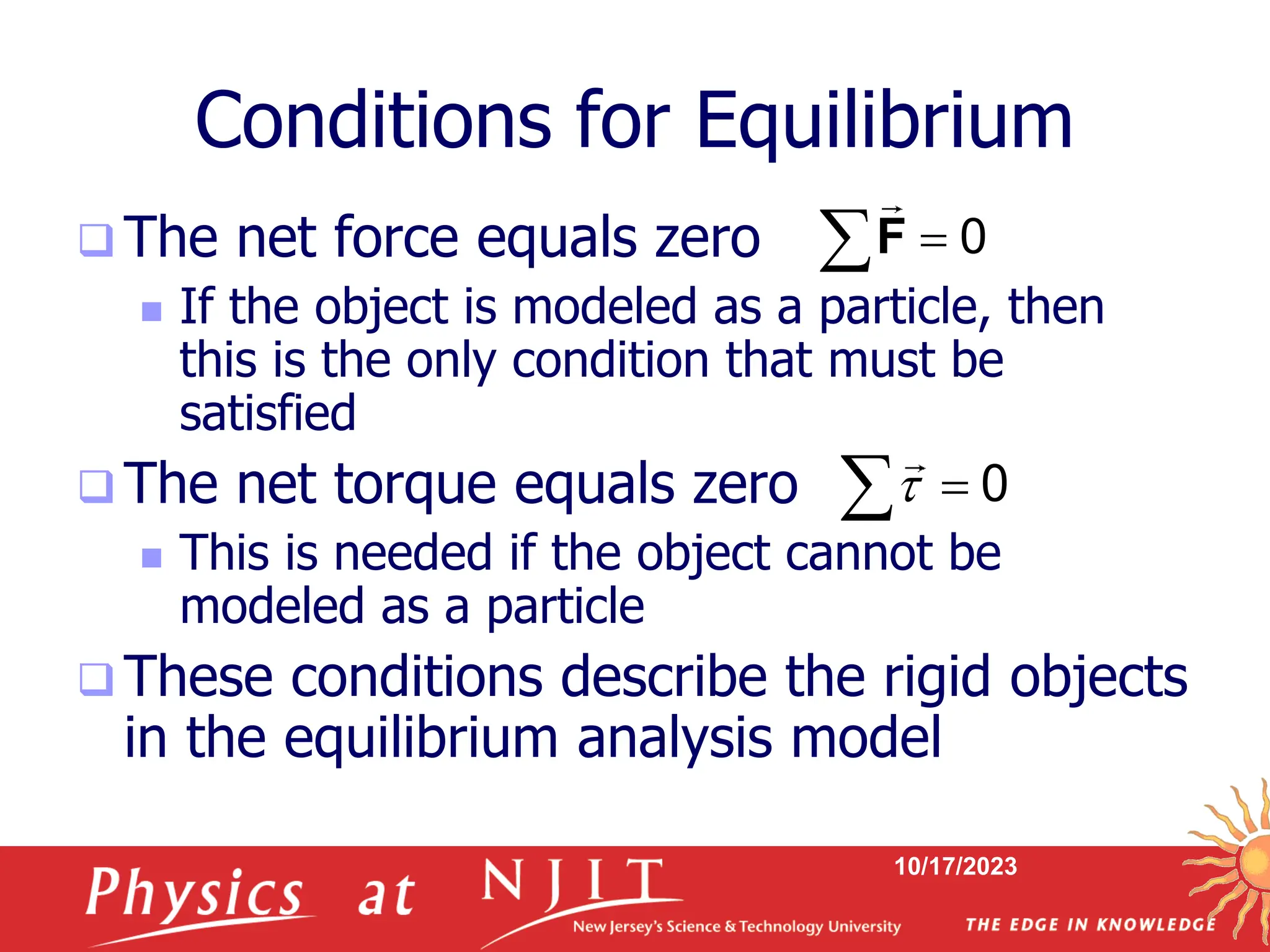 10/17/2023
Conditions for Equilibrium
 The net force equals zero
 If the object is modeled as a particle, then
this is the only condition that must be
satisfied
 The net torque equals zero
 This is needed if the object cannot be
modeled as a particle
 These conditions describe the rigid objects
in the equilibrium analysis model
0

F
0
 

 